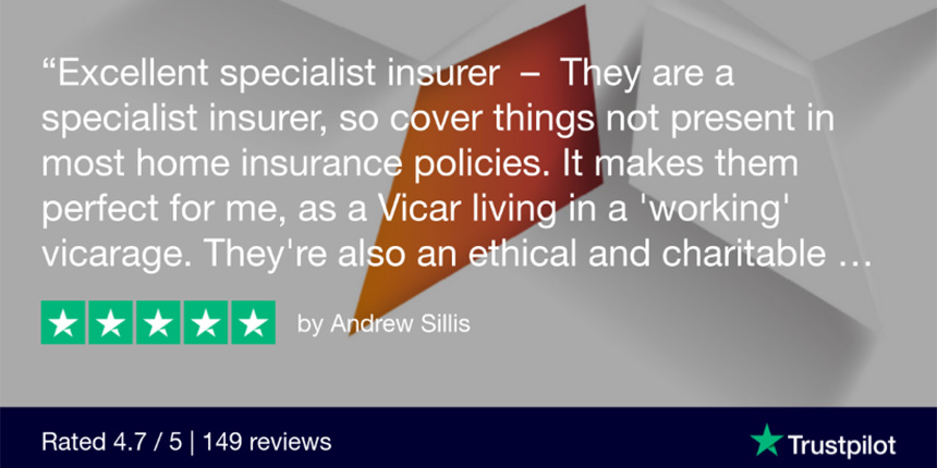 "excellent specialist insurer - They are a specialist insurer, so cover things not present in most home insurance policies. It makes them perfect for me, as a Vicar living in a 'working' vicarage. They're also an ethical and charitable...." 5 star review by Andrew Sillis | Rated 4.7 / 5 | 149 reviews Trustpilot